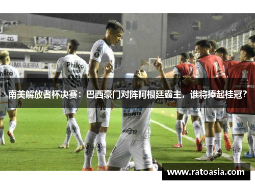 南美解放者杯决赛：巴西豪门对阵阿根廷霸主，谁将捧起桂冠？